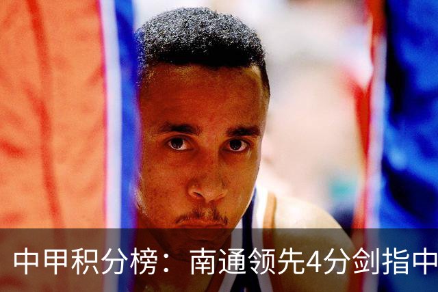 中甲积分榜：南通领先4分剑指中超，“广东双熊”或下轮携手降级