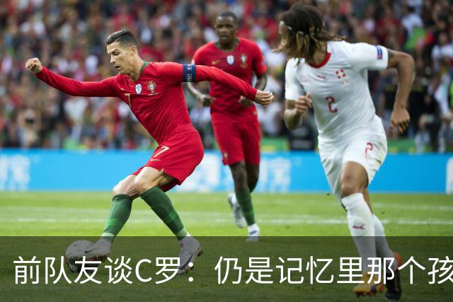 前队友谈C罗：仍是记忆里那个孩子 望他以配得上的方式告别国家队