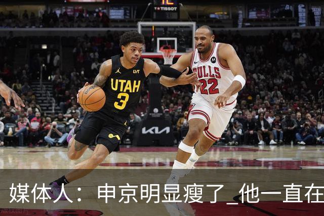 媒体人：申京明显瘦了 他一直在与一位专业的运动营养师合作