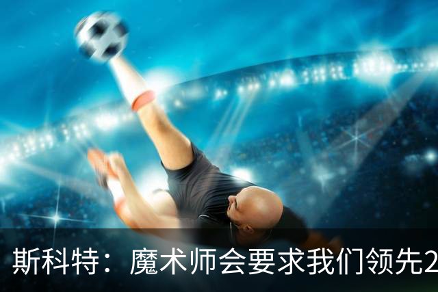 斯科特：魔术师会要求我们领先25-30分 第四节就能坐板凳冰敷膝盖