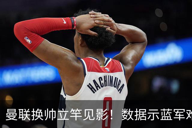 曼联换帅立竿见影！数据示蓝军难破11年魔咒