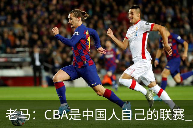 老马：CBA是中国人自己的联赛 国内球员是根本