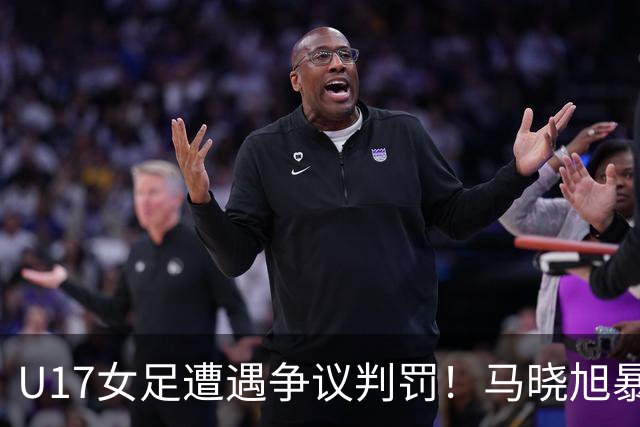 U17女足遭遇争议判罚！马晓旭暴怒，点球被取消，主裁2次改判